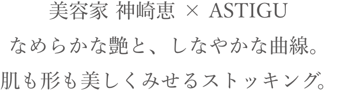 美容家 神崎恵 × ASTIGU なめらかな艶と、しなやかな曲線。肌も形も美しくみせるストッキング。