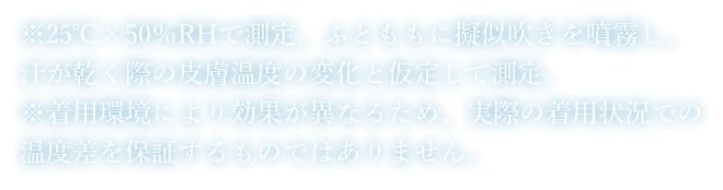 ※25℃×50％RHで測定。ふとももに擬似吹きを噴霧し、汗が乾く際の皮膚温度の変化と仮定して測定。※着用環境により効果が異なるため、実際の着用状況での温度差を保証するものではありません。