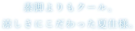 素脚よりもクール。涼しさにこだわった夏仕様。
