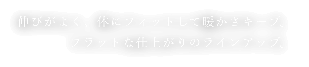 伸びがよく、体にフィットして暖かさキープ。フラットな仕上がりのラインアップ。