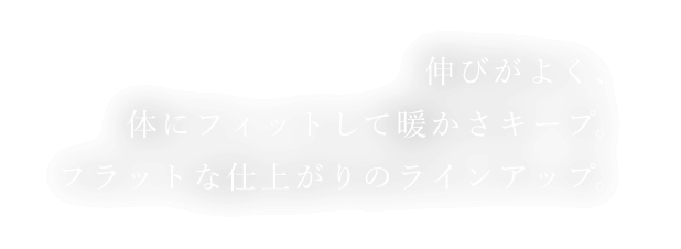 伸びがよく、体にフィットして暖かさキープ。フラットな仕上がりのラインアップ。