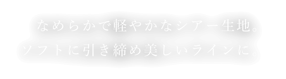 なめらかで軽やかなシアー生地。ソフトに引き締め美しいラインに。